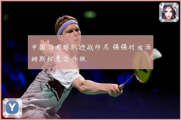 中国羽毛球队迎战印尼 强强对话汤姆斯杯悬念升级