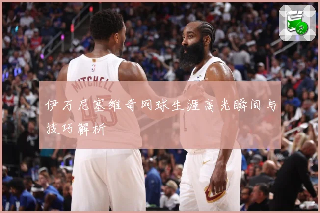伊万尼塞维奇网球生涯高光瞬间与技巧解析