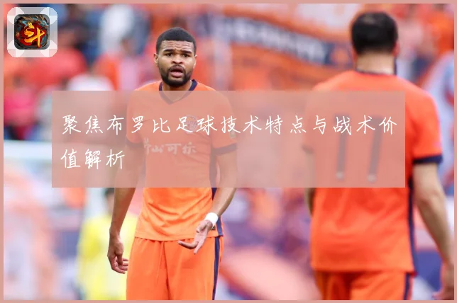聚焦布罗比足球技术特点与战术价值解析