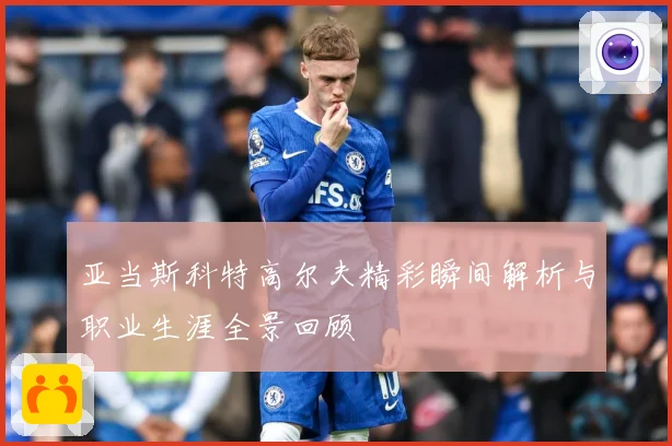 亚当斯科特高尔夫精彩瞬间解析与职业生涯全景回顾