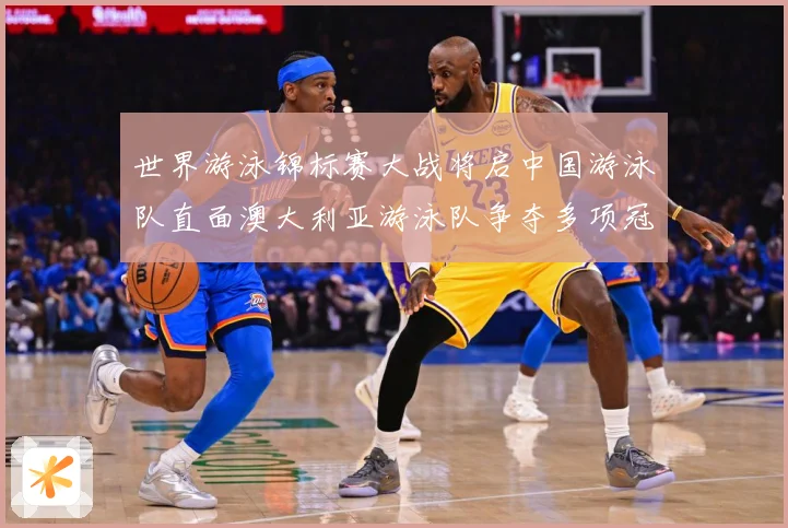 世界游泳锦标赛大战将启中国游泳队直面澳大利亚游泳队争夺多项冠军
