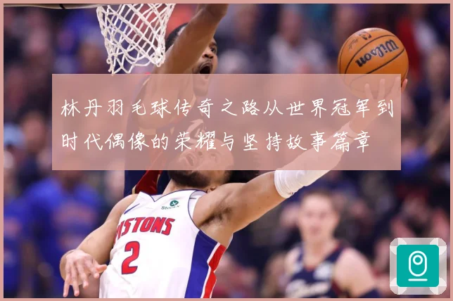 林丹羽毛球传奇之路从世界冠军到时代偶像的荣耀与坚持故事篇章
