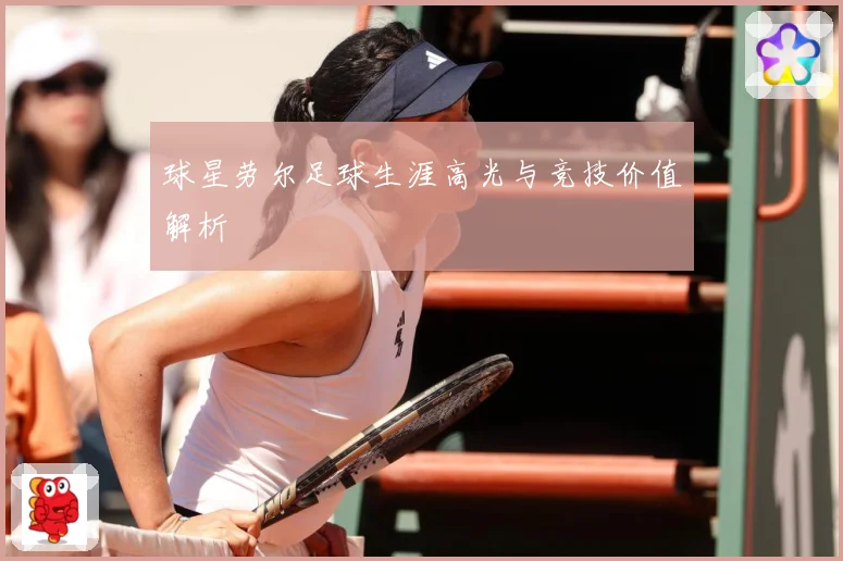 球星劳尔足球生涯高光与竞技价值解析