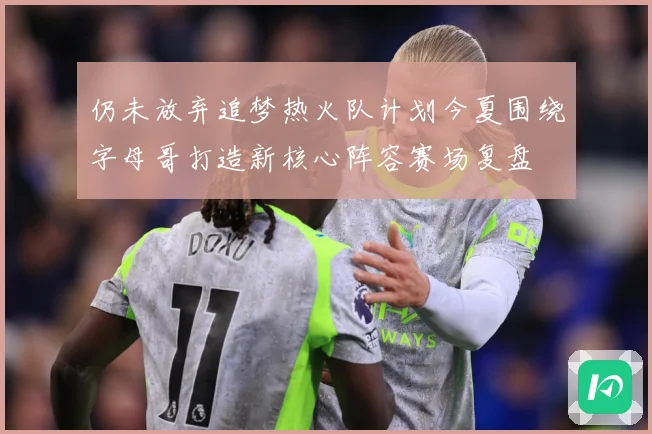 仍未放弃追梦热火队计划今夏围绕字母哥打造新核心阵容赛场复盘