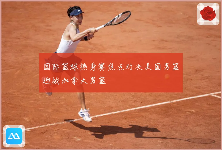 国际篮球热身赛焦点对决美国男篮迎战加拿大男篮