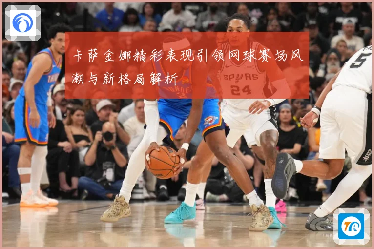 卡萨金娜精彩表现引领网球赛场风潮与新格局解析