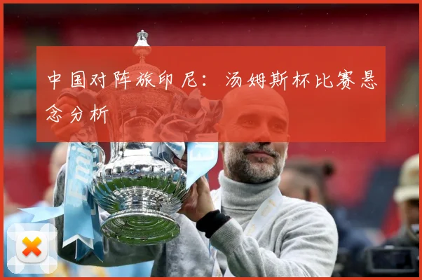 中国对阵旅印尼：汤姆斯杯比赛悬念分析