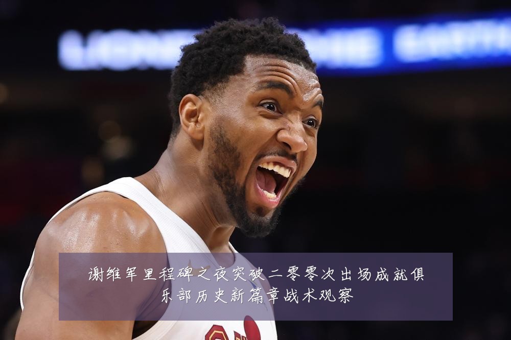 谢维军里程碑之夜突破二零零次出场成就俱乐部历史新篇章战术观察