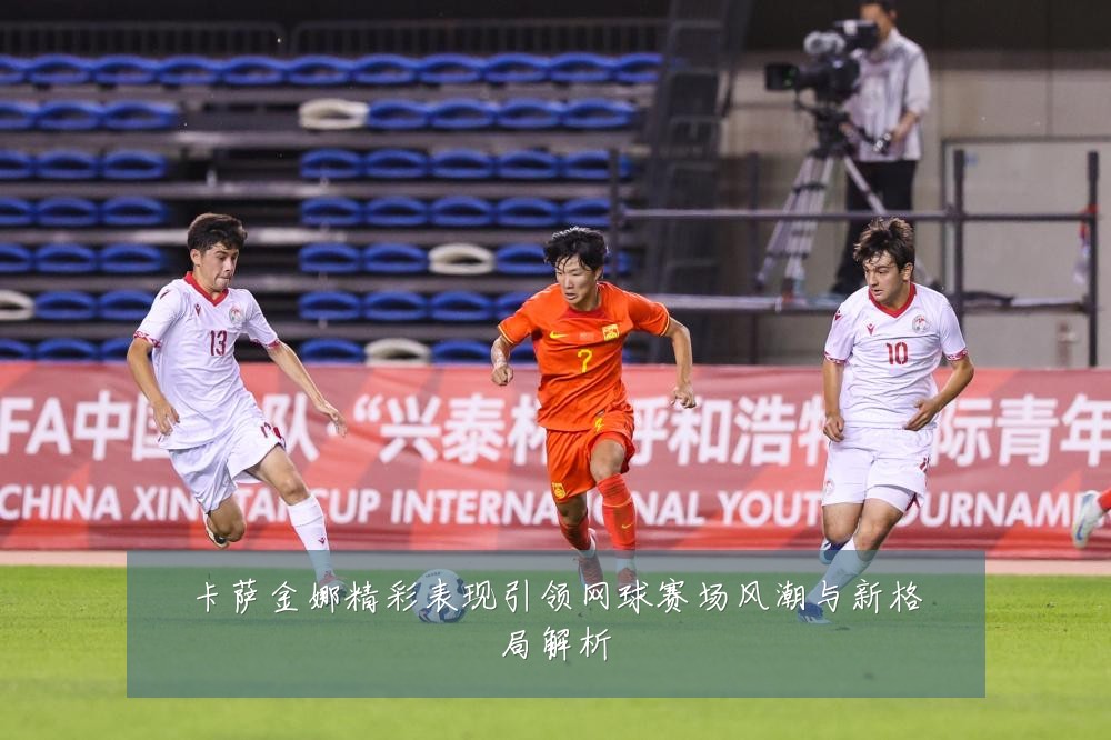 卡萨金娜精彩表现引领网球赛场风潮与新格局解析